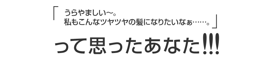 うらやましい～。私もこんなツヤツヤの髪になりたいなぁ……。って思ったあなた!!!